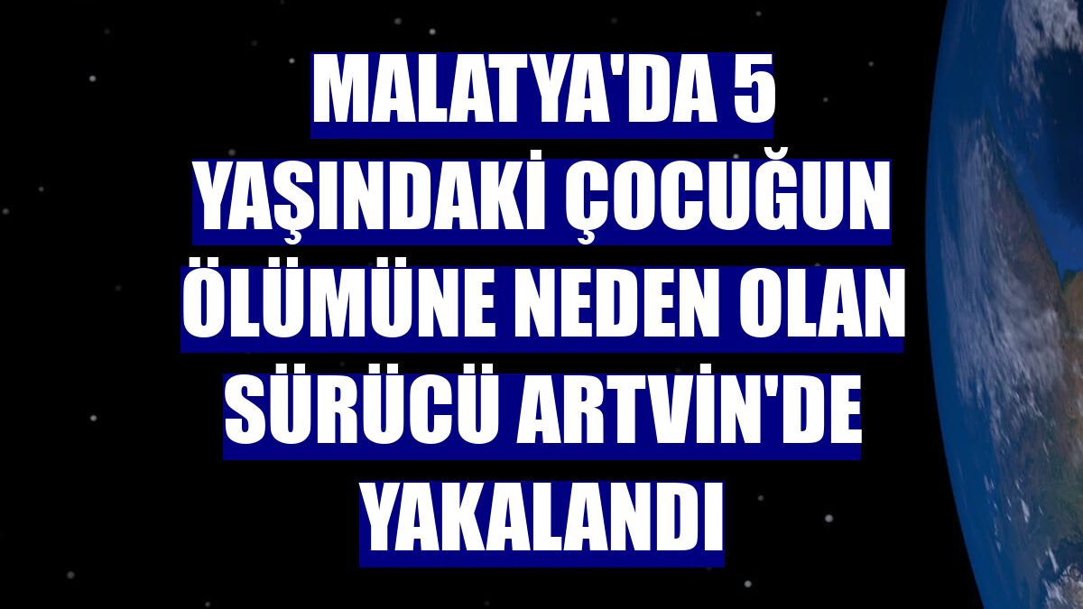 Malatya'da 5 yaşındaki çocuğun ölümüne neden olan sürücü Artvin'de yakalandı