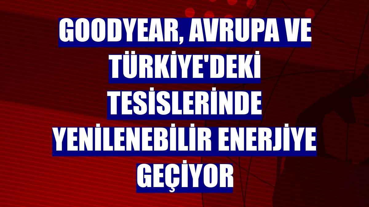 Goodyear, Avrupa ve Türkiye'deki tesislerinde yenilenebilir enerjiye geçiyor