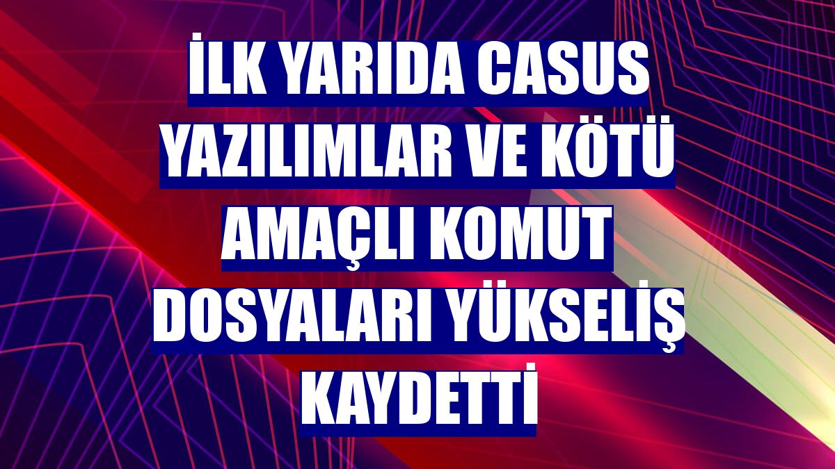 İlk yarıda casus yazılımlar ve kötü amaçlı komut dosyaları yükseliş kaydetti
