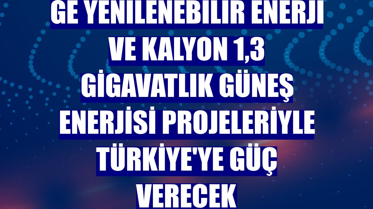 GE Yenilenebilir Enerji ve Kalyon 1,3 gigavatlık güneş enerjisi projeleriyle Türkiye'ye güç verecek