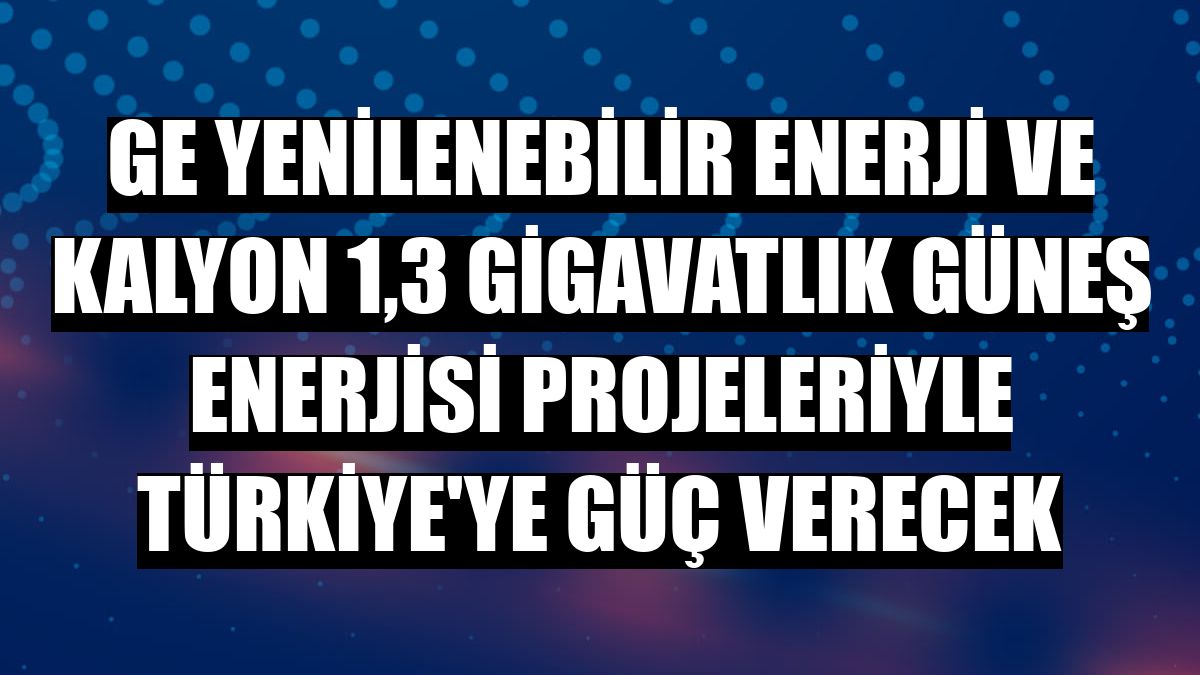 GE Yenilenebilir Enerji ve Kalyon 1,3 gigavatlık güneş enerjisi projeleriyle Türkiye'ye güç verecek