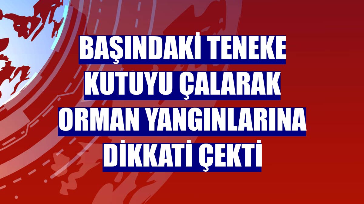 Başındaki teneke kutuyu çalarak orman yangınlarına dikkati çekti