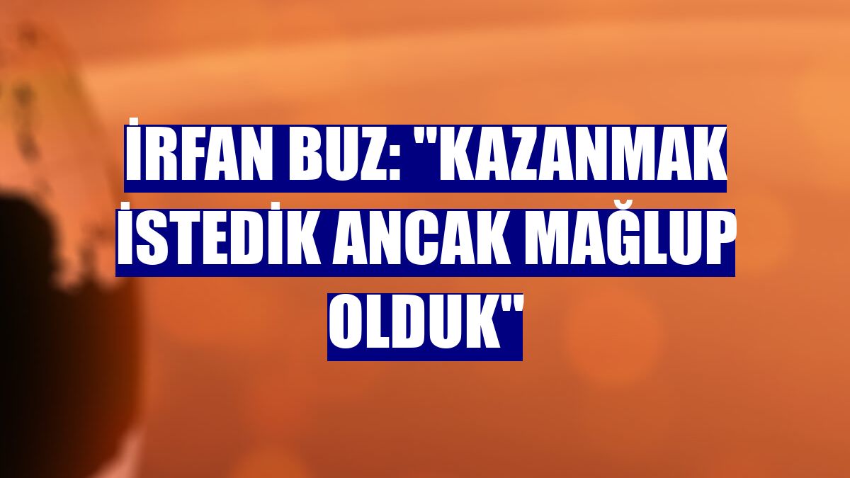 İrfan Buz: "Kazanmak istedik ancak mağlup olduk"