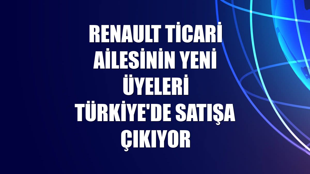 Renault Ticari ailesinin yeni üyeleri Türkiye'de satışa çıkıyor