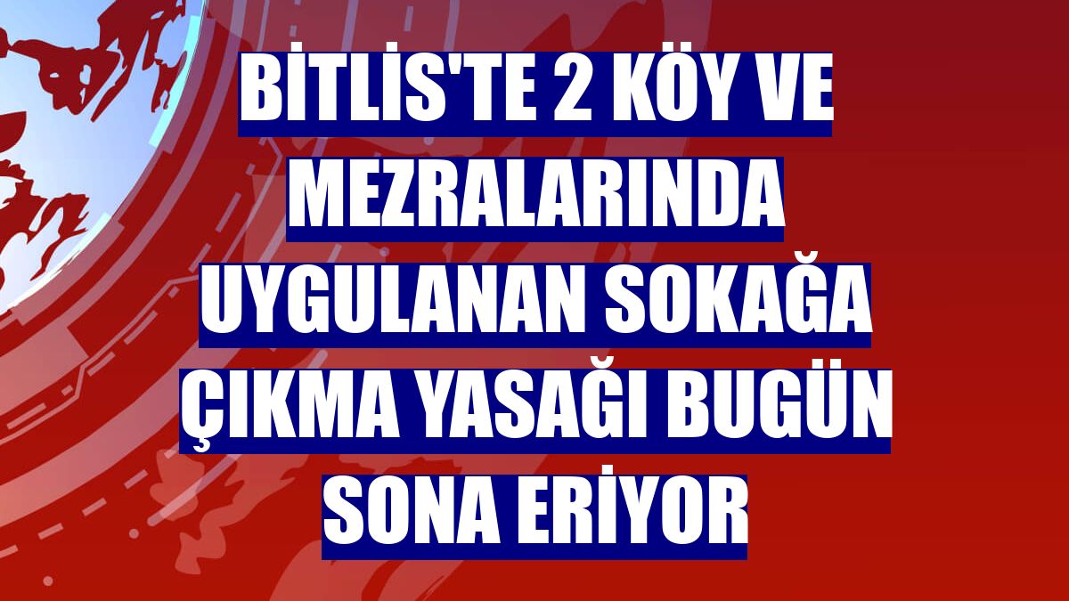 Bitlis'te 2 köy ve mezralarında uygulanan sokağa çıkma yasağı bugün sona eriyor