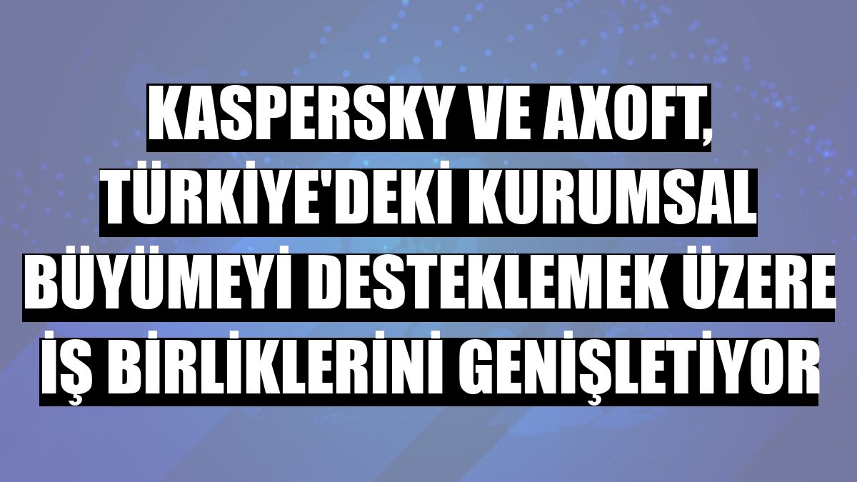 Kaspersky ve Axoft, Türkiye'deki kurumsal büyümeyi desteklemek üzere iş birliklerini genişletiyor