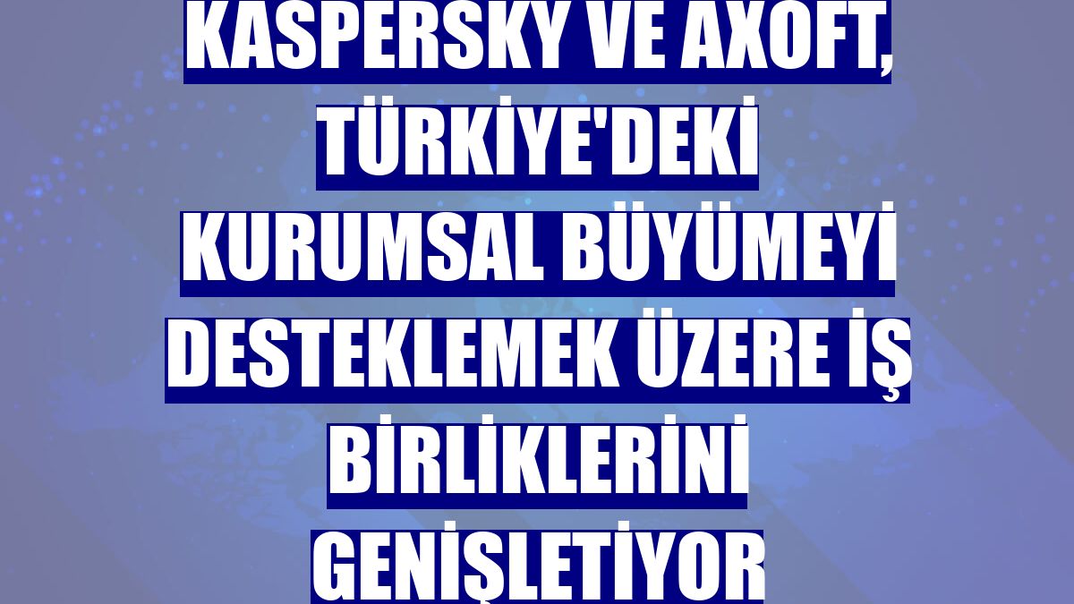Kaspersky ve Axoft, Türkiye'deki kurumsal büyümeyi desteklemek üzere iş birliklerini genişletiyor