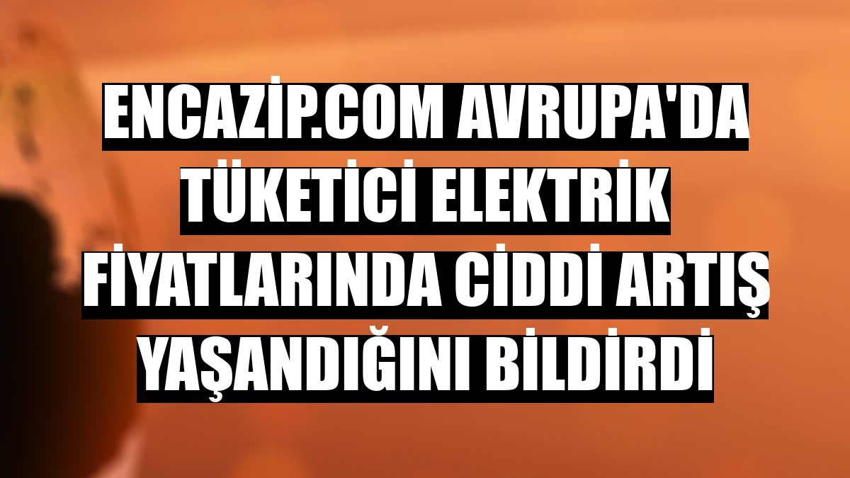 Encazip.com Avrupa'da tüketici elektrik fiyatlarında ciddi artış yaşandığını bildirdi