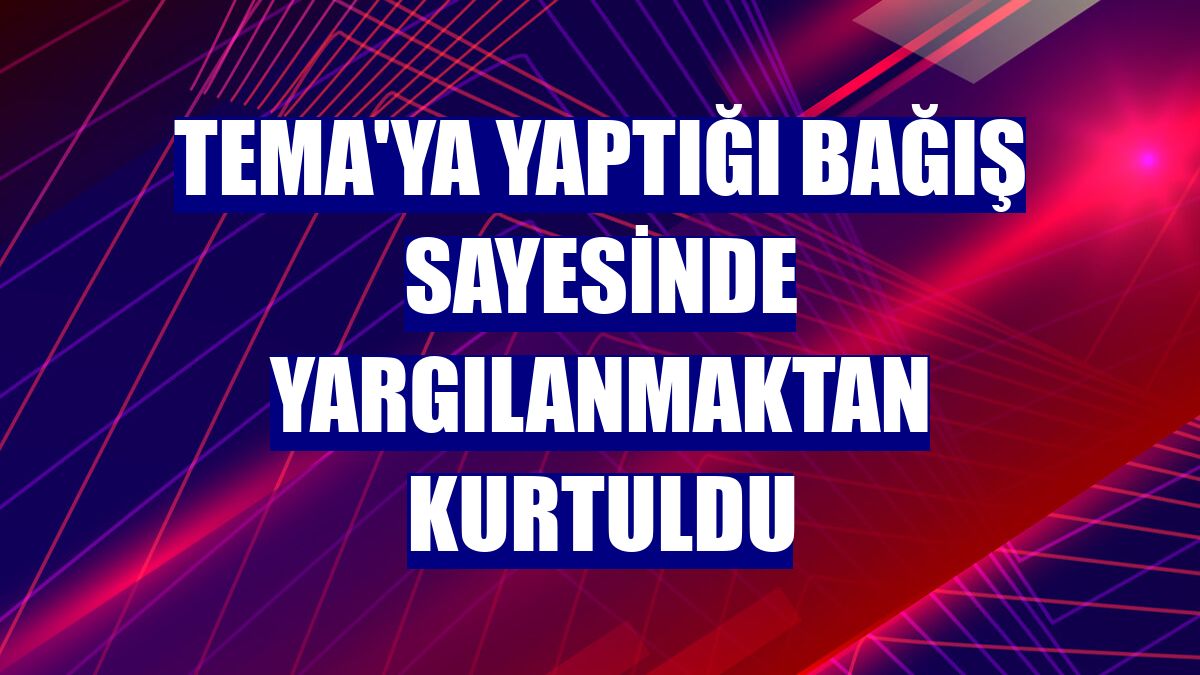 TEMA'ya yaptığı bağış sayesinde yargılanmaktan kurtuldu
