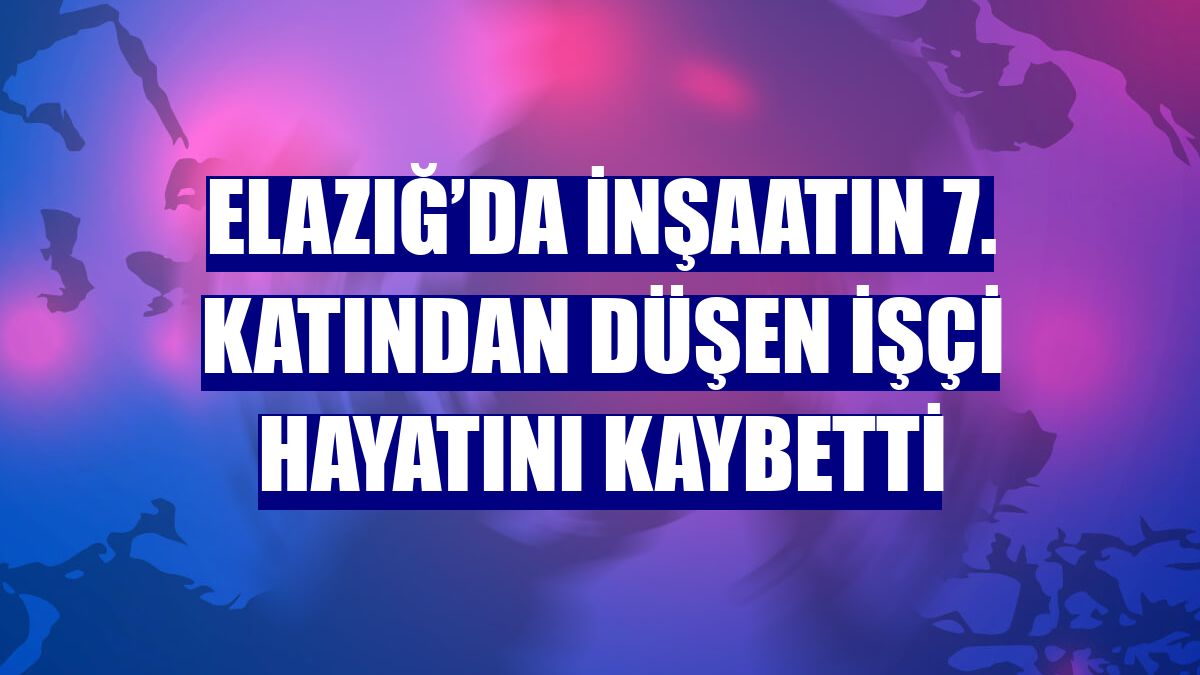 Elazığ’da inşaatın 7. katından düşen işçi hayatını kaybetti