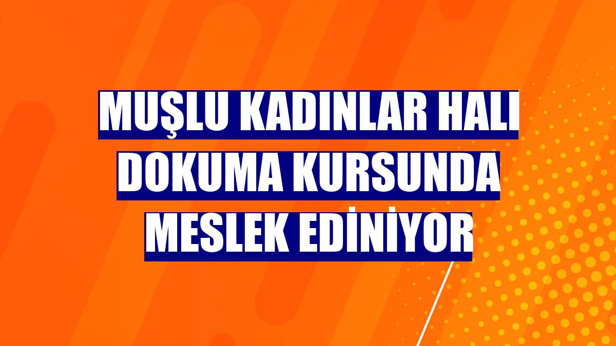 Muşlu kadınlar halı dokuma kursunda meslek ediniyor