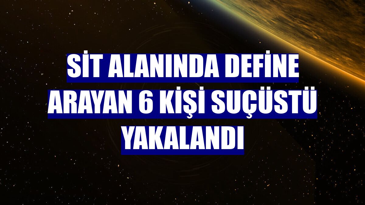 Sit alanında define arayan 6 kişi suçüstü yakalandı