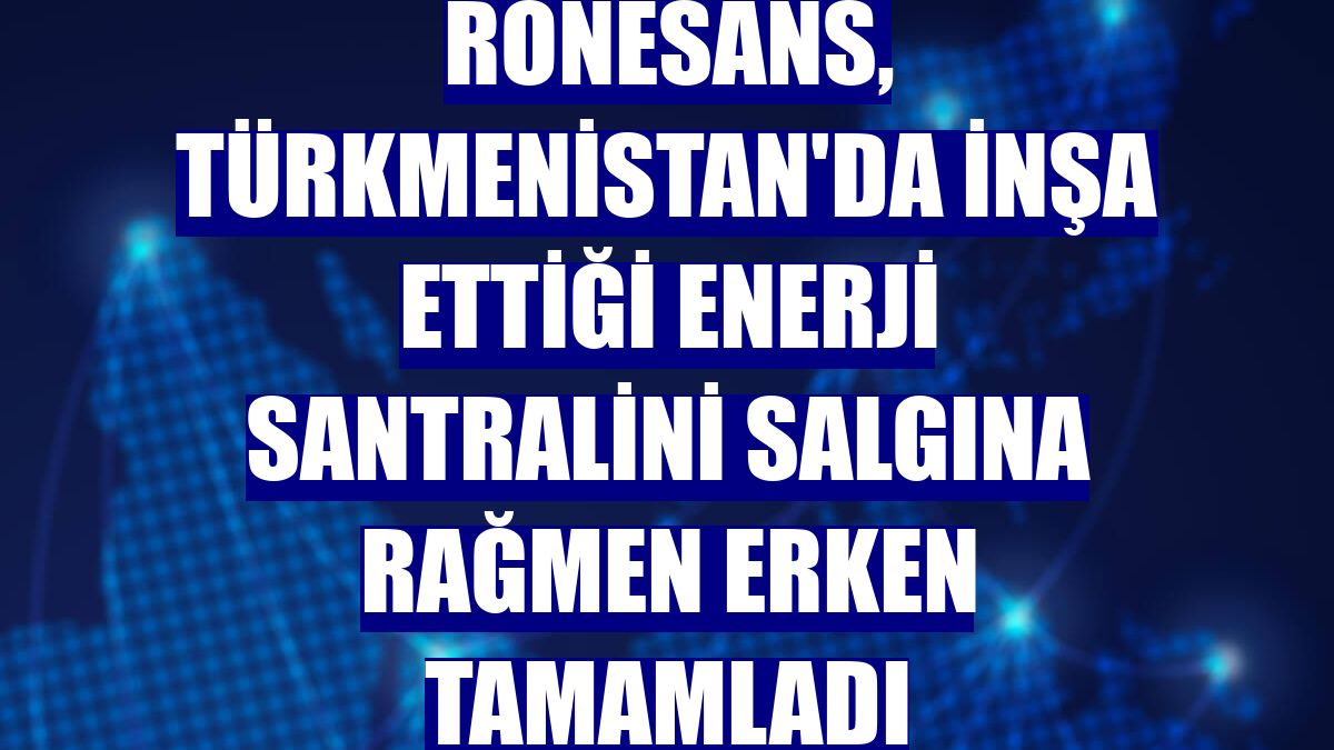 Rönesans, Türkmenistan'da inşa ettiği enerji santralini salgına rağmen erken tamamladı