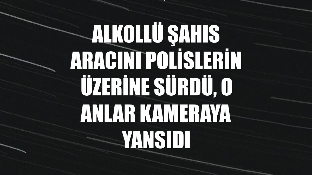 Alkollü şahıs aracını polislerin üzerine sürdü, o anlar kameraya yansıdı