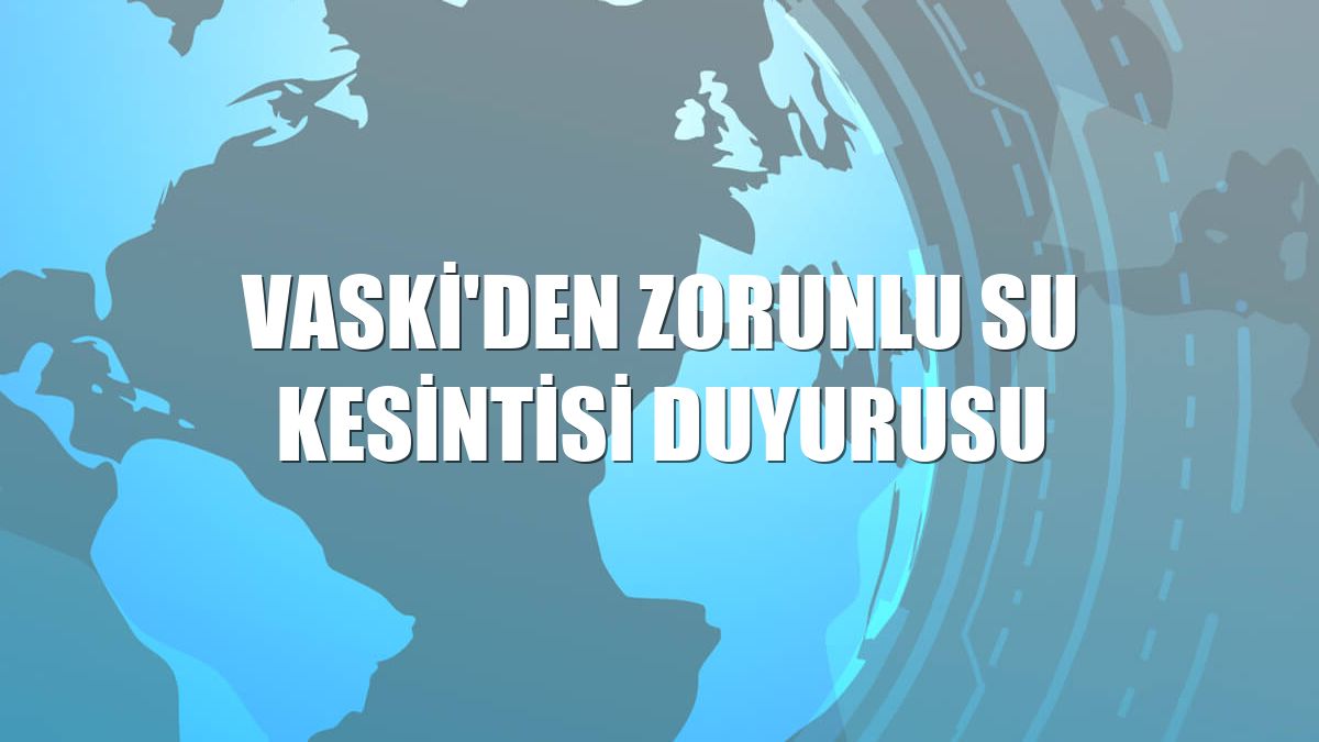 VASKİ'den zorunlu su kesintisi duyurusu