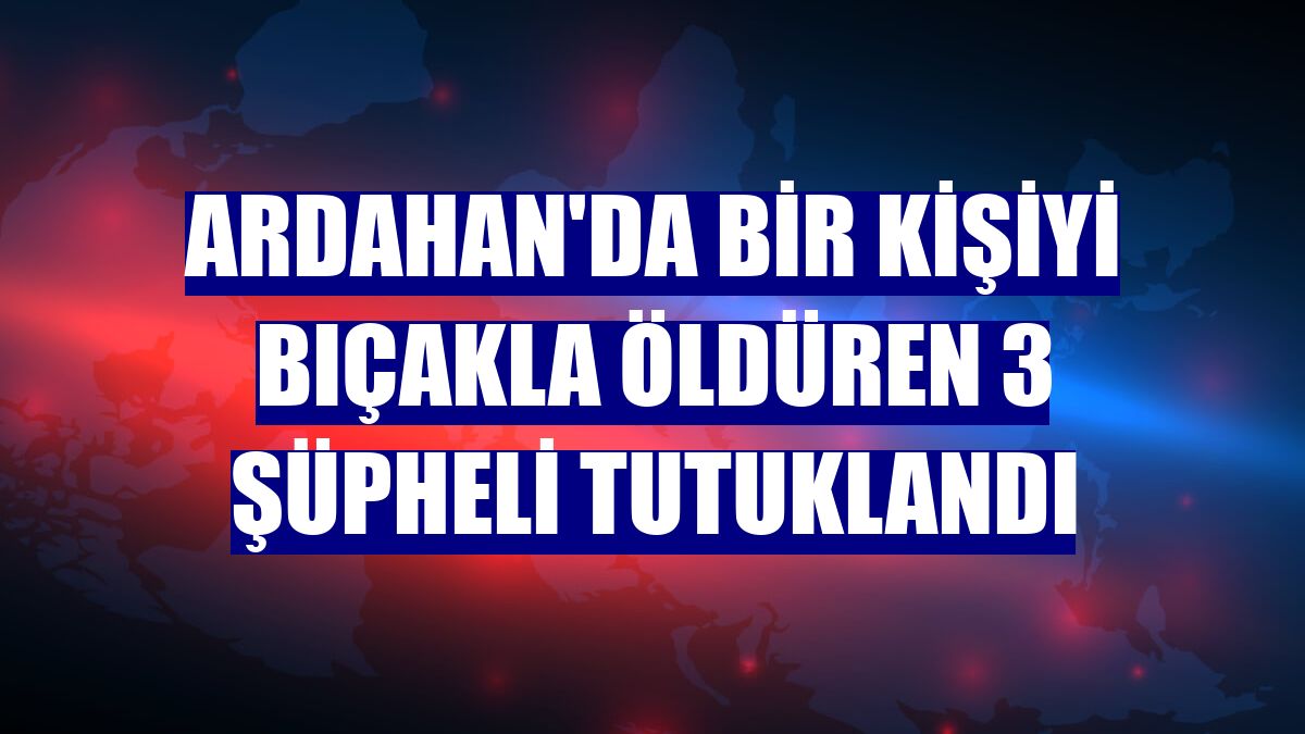 Ardahan'da bir kişiyi bıçakla öldüren 3 şüpheli tutuklandı