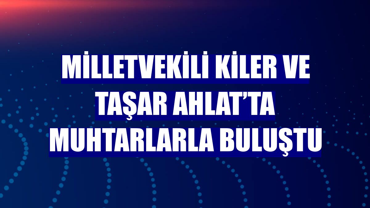 Milletvekili Kiler ve Taşar Ahlat’ta muhtarlarla buluştu