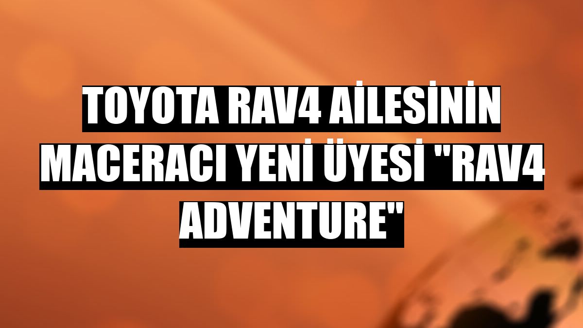 Toyota RAV4 ailesinin maceracı yeni üyesi 'RAV4 Adventure'