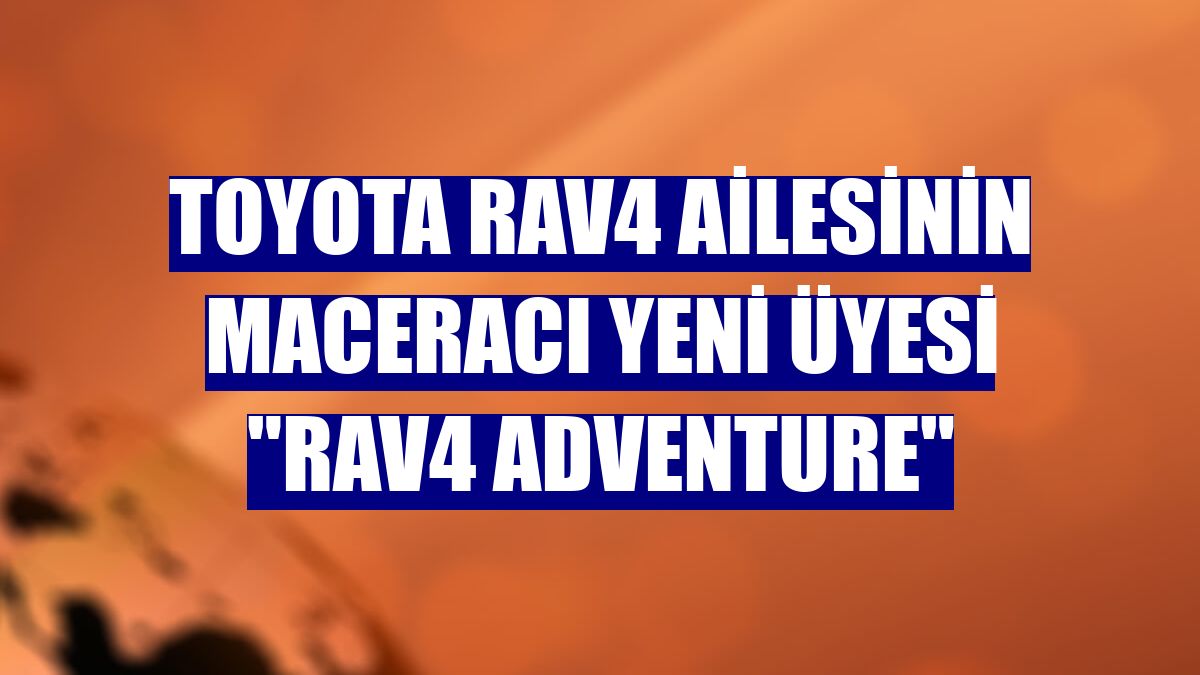 Toyota RAV4 ailesinin maceracı yeni üyesi "RAV4 Adventure"