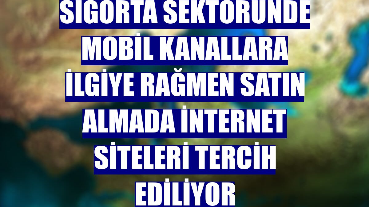Sigorta sektöründe mobil kanallara ilgiye rağmen satın almada internet siteleri tercih ediliyor