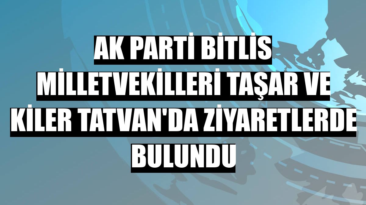 AK Parti Bitlis milletvekilleri Taşar ve Kiler Tatvan'da ziyaretlerde bulundu