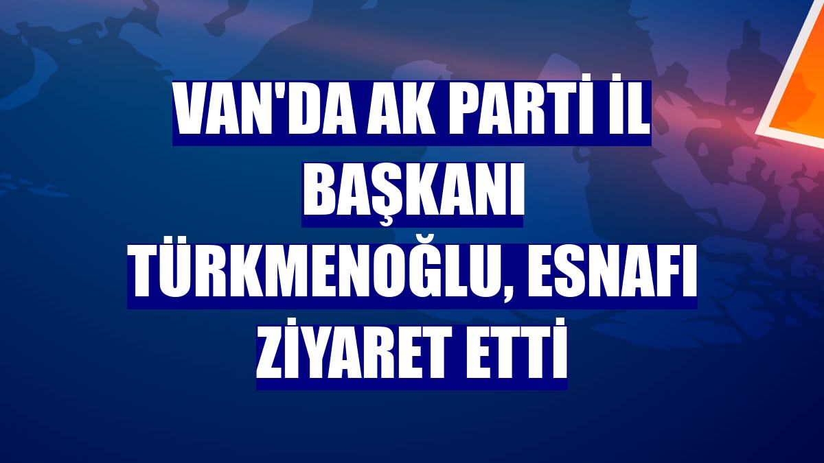 Van'da AK Parti İl Başkanı Türkmenoğlu, esnafı ziyaret etti