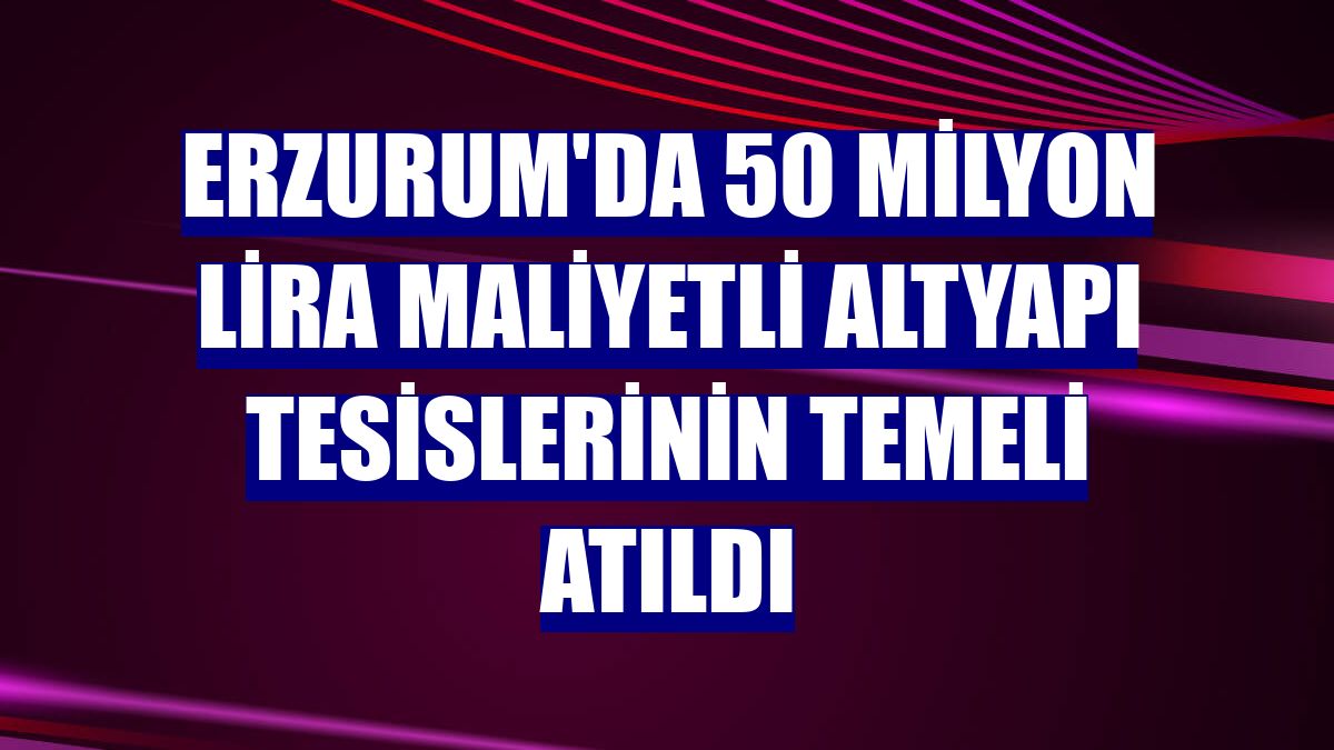 Erzurum'da 50 milyon lira maliyetli altyapı tesislerinin temeli atıldı