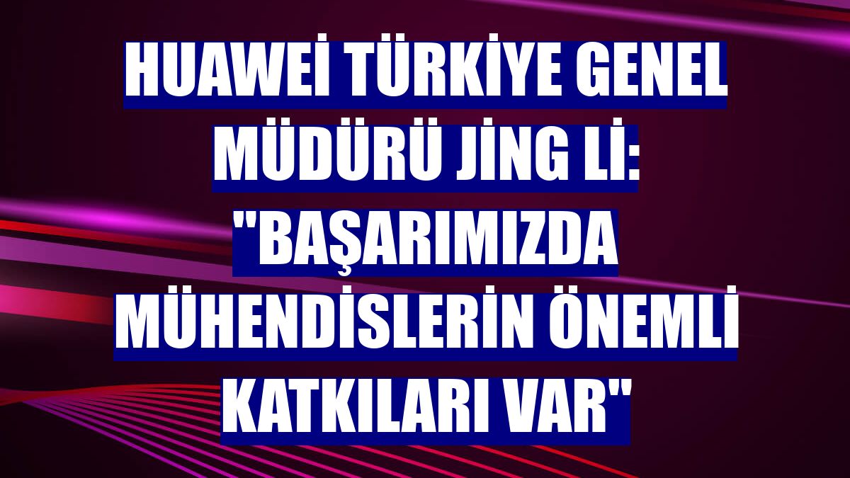 Huawei Türkiye Genel Müdürü Jing Li: "Başarımızda mühendislerin önemli katkıları var"