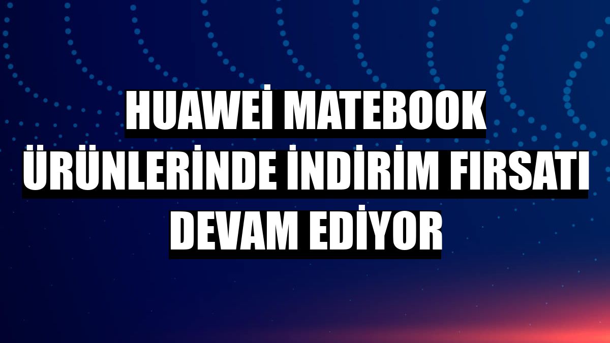 Huawei MateBook ürünlerinde indirim fırsatı devam ediyor