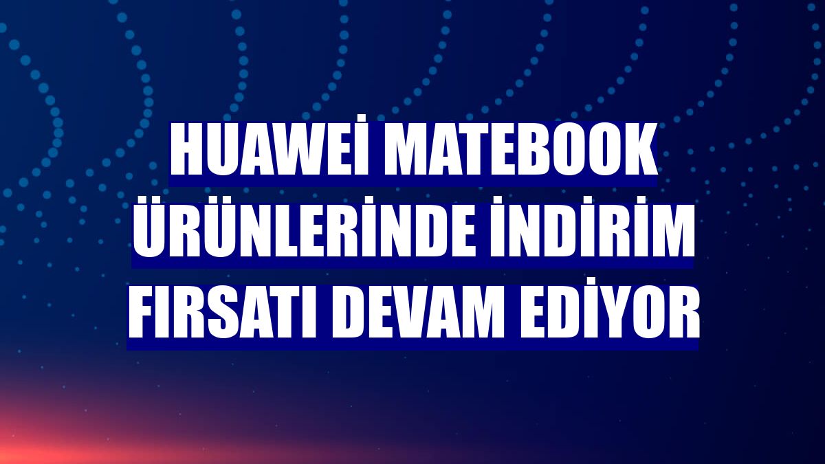 Huawei MateBook ürünlerinde indirim fırsatı devam ediyor