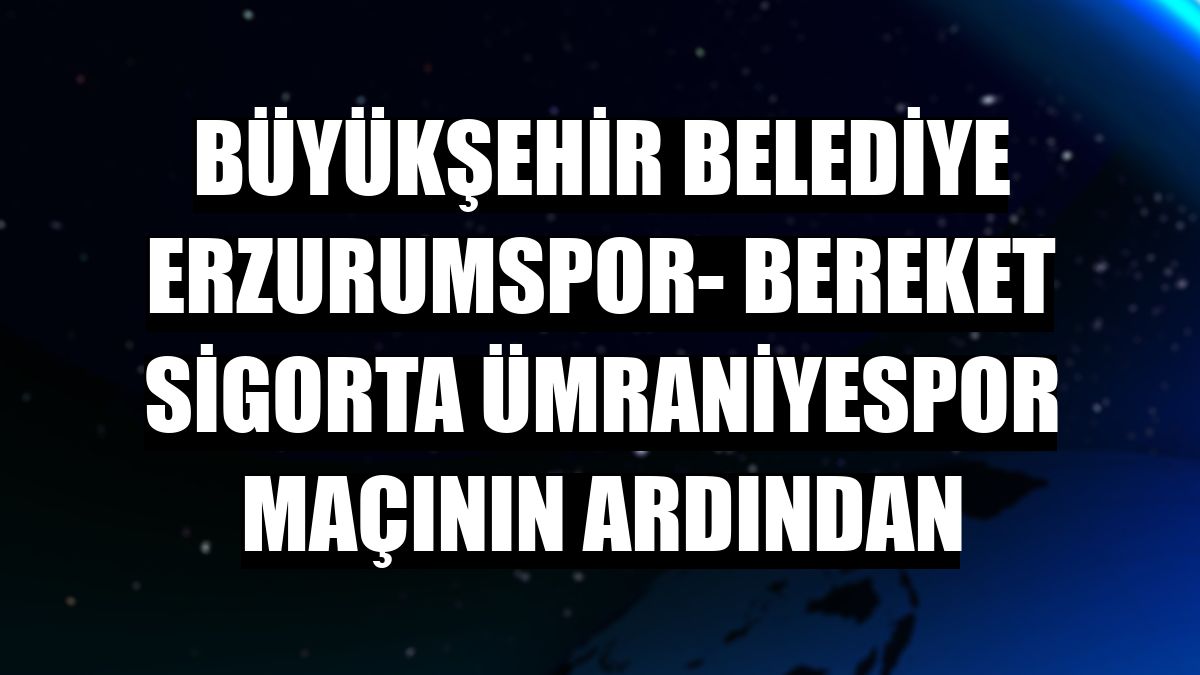 Büyükşehir Belediye Erzurumspor- Bereket Sigorta Ümraniyespor maçının ardından