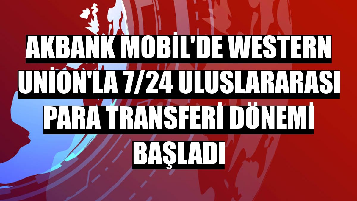 Akbank Mobil'de Western Union'la 7/24 uluslararası para transferi dönemi başladı