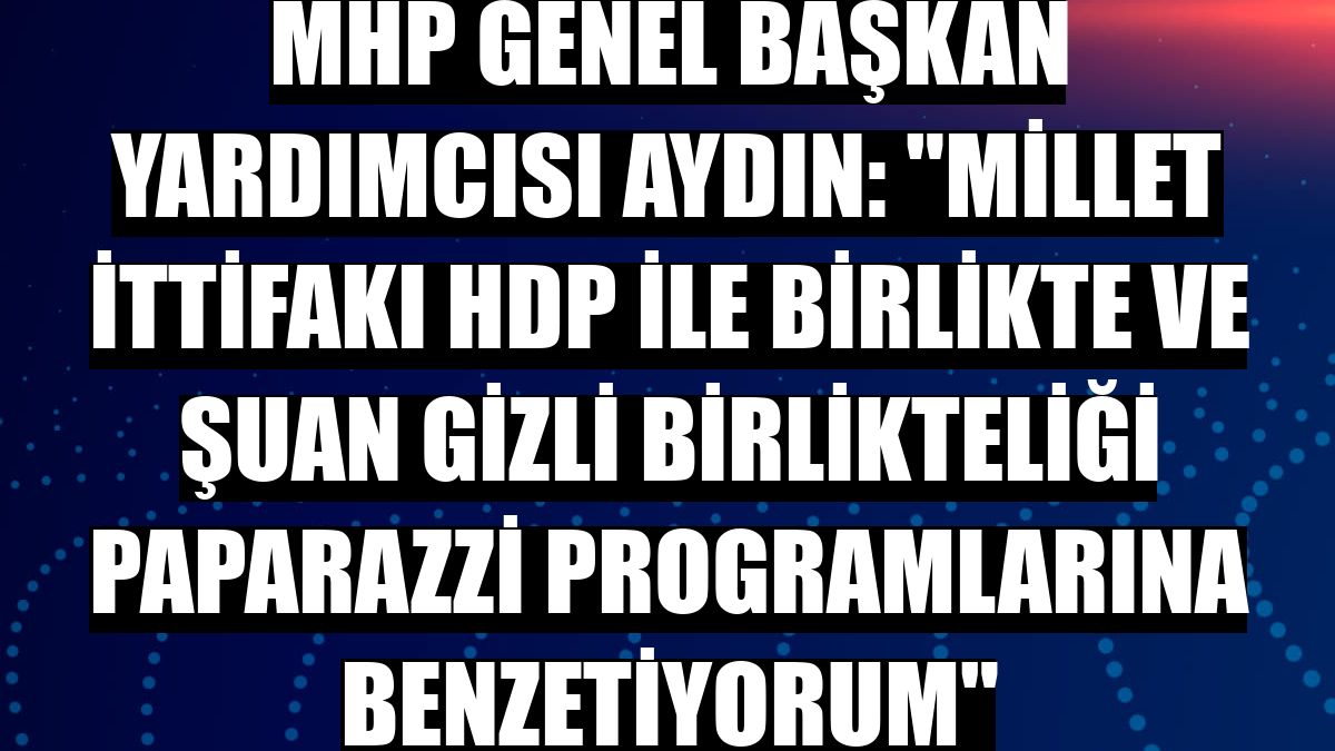 MHP Genel Başkan Yardımcısı Aydın: 'Millet İttifakı HDP ile birlikte ve şuan gizli birlikteliği paparazzi programlarına benzetiyorum'