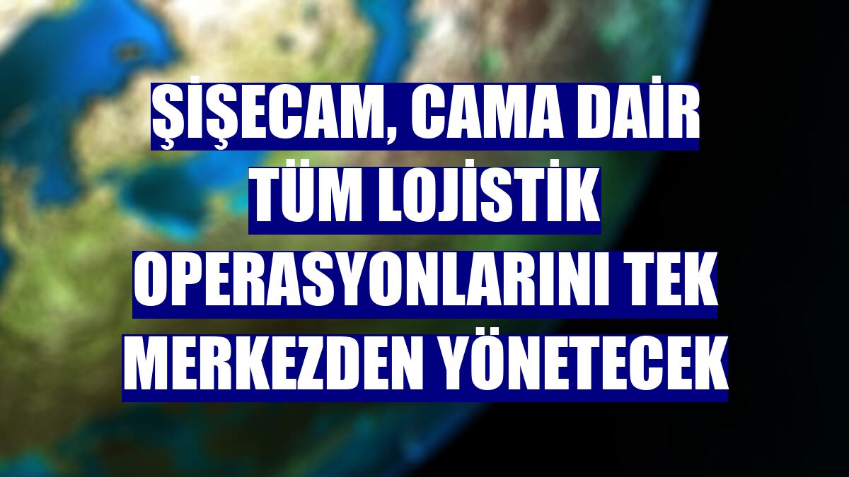 Şişecam, cama dair tüm lojistik operasyonlarını tek merkezden yönetecek