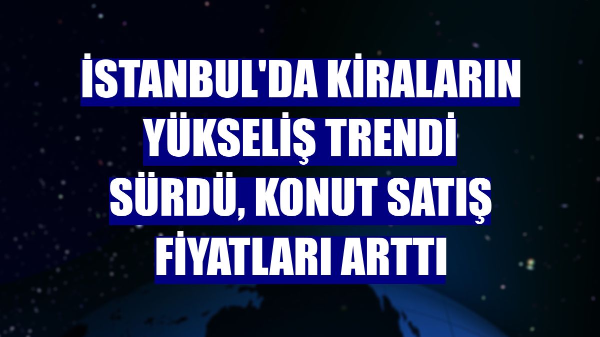 İstanbul'da kiraların yükseliş trendi sürdü, konut satış fiyatları arttı