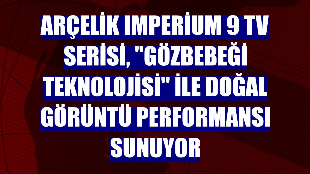 Arçelik Imperium 9 TV Serisi, "Gözbebeği Teknolojisi" ile doğal görüntü performansı sunuyor