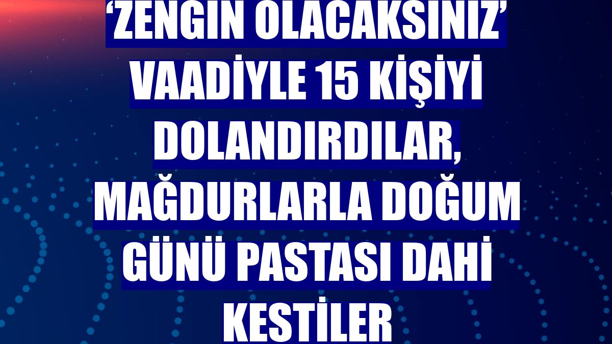 ‘Zengin olacaksınız’ vaadiyle 15 kişiyi dolandırdılar, mağdurlarla doğum günü pastası dahi kestiler
