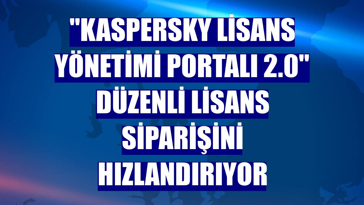 "Kaspersky Lisans Yönetimi Portalı 2.0" düzenli lisans siparişini hızlandırıyor