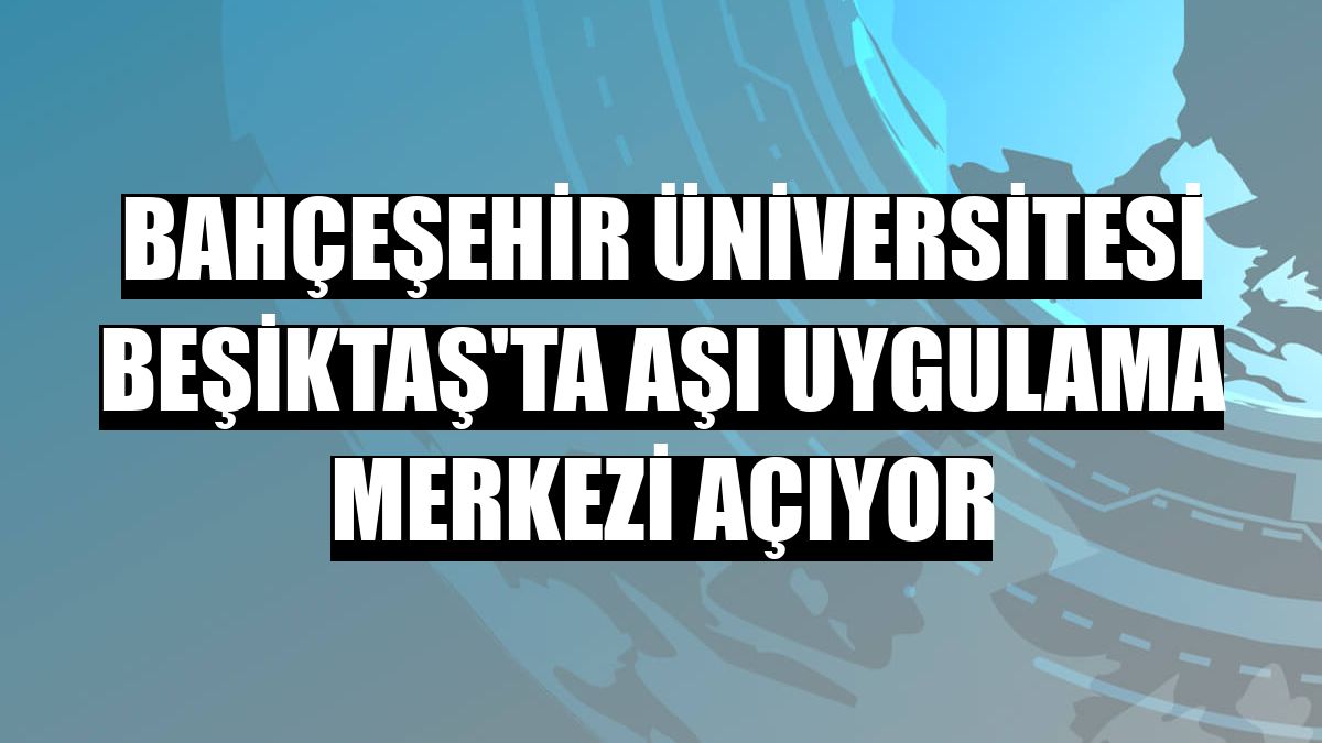 Bahçeşehir Üniversitesi Beşiktaş'ta aşı uygulama merkezi açıyor