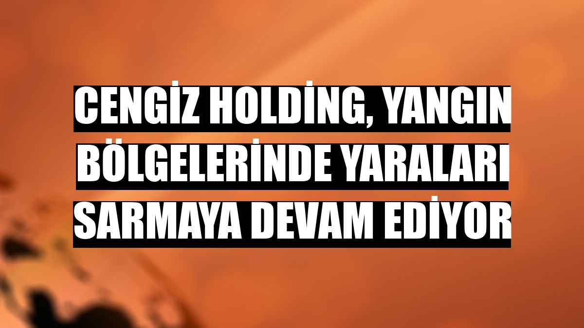 Cengiz Holding, yangın bölgelerinde yaraları sarmaya devam ediyor