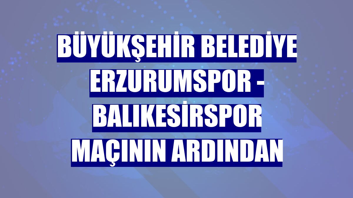 Büyükşehir Belediye Erzurumspor - Balıkesirspor maçının ardından