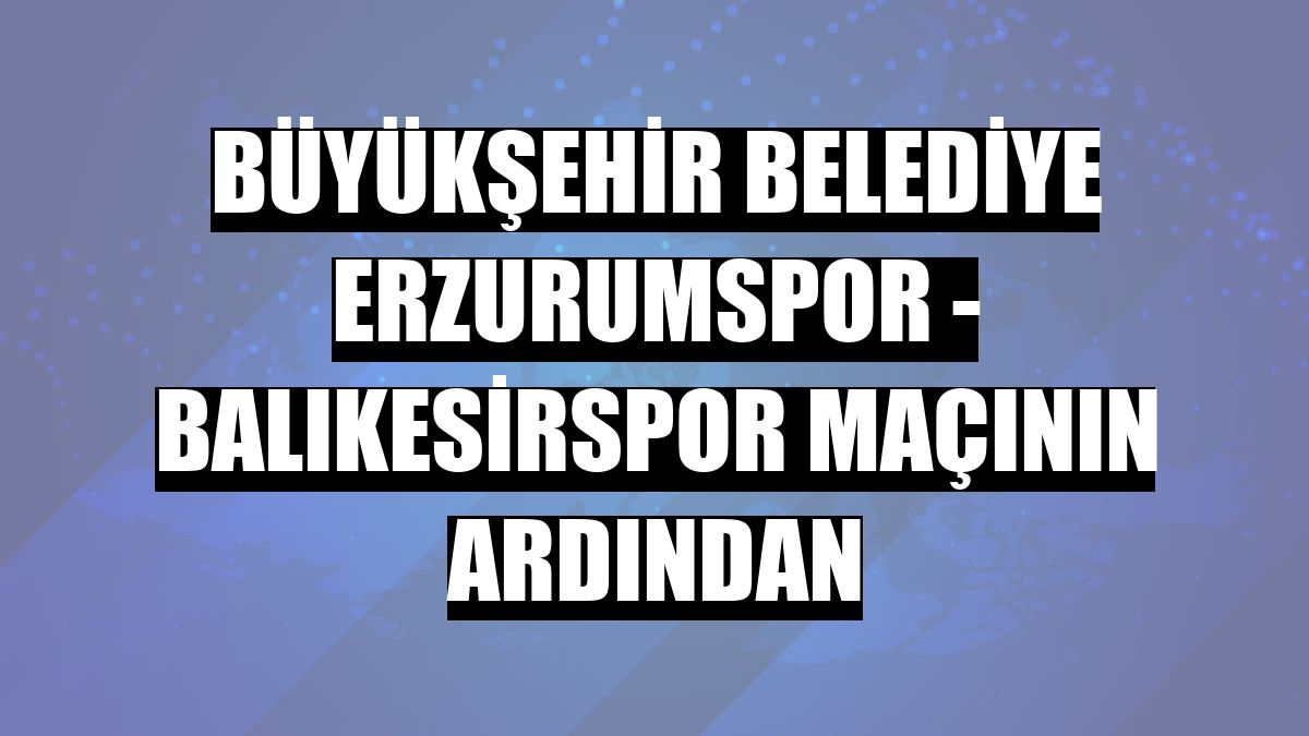 Büyükşehir Belediye Erzurumspor - Balıkesirspor maçının ardından
