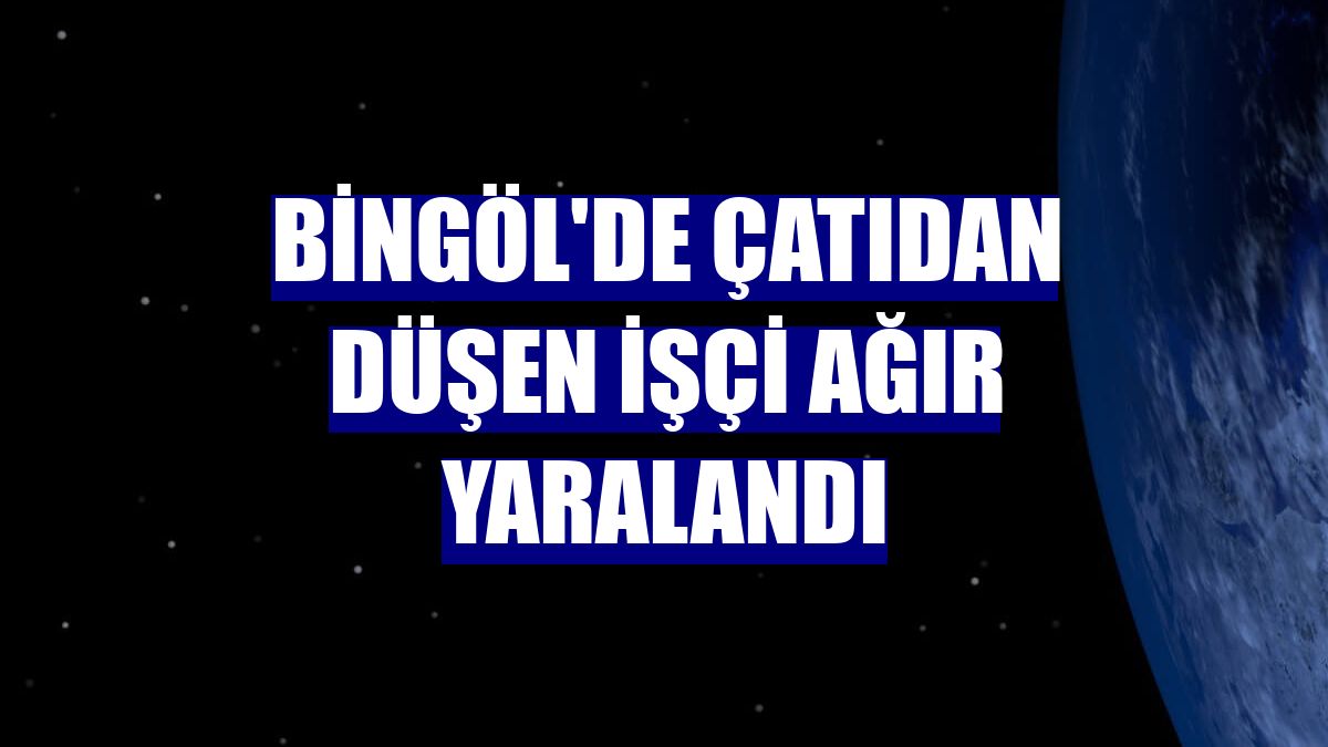 Bingöl'de çatıdan düşen işçi ağır yaralandı