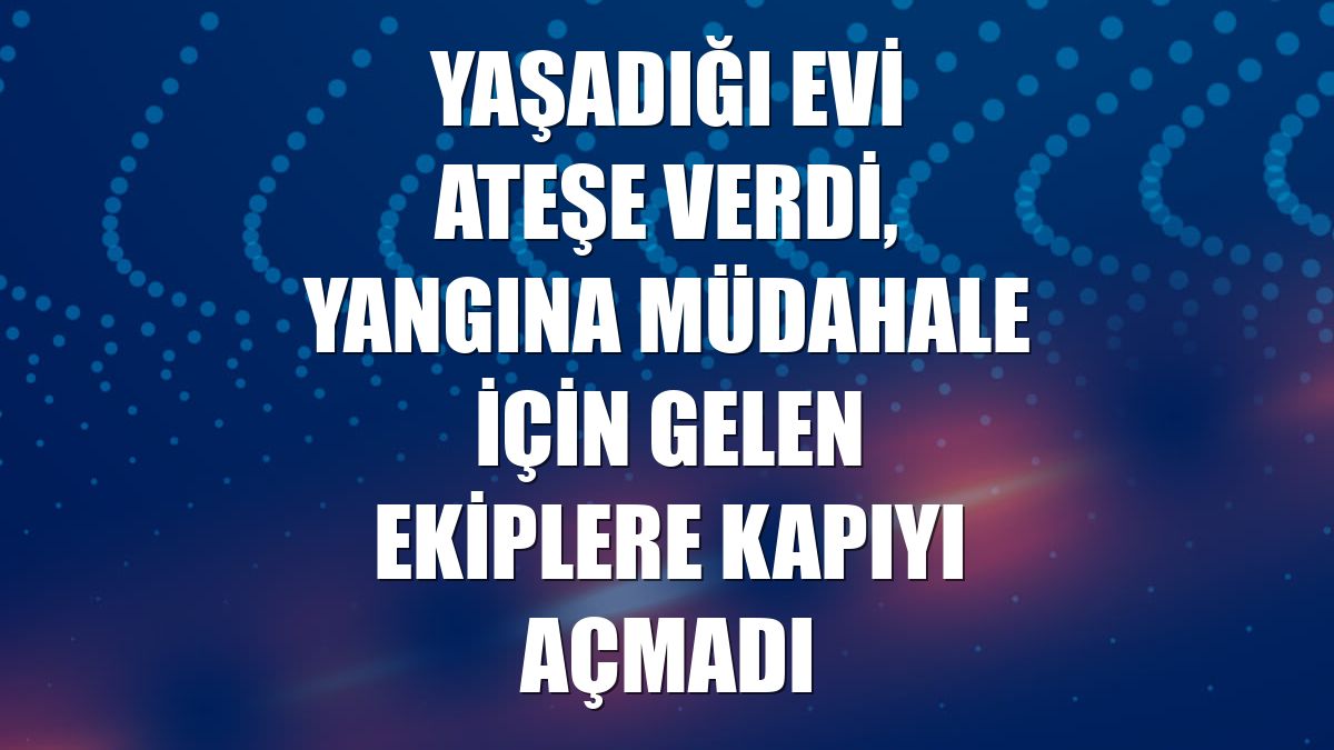 Yaşadığı evi ateşe verdi, yangına müdahale için gelen ekiplere kapıyı açmadı