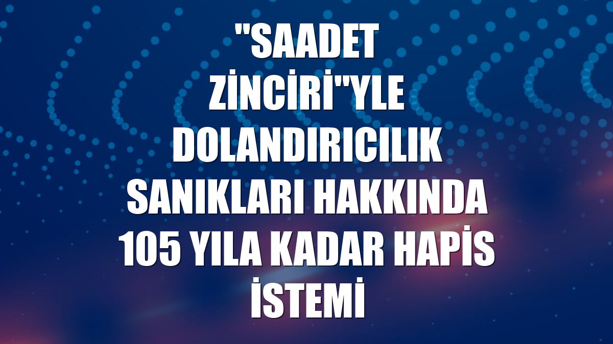 "Saadet zinciri"yle dolandırıcılık sanıkları hakkında 105 yıla kadar hapis istemi