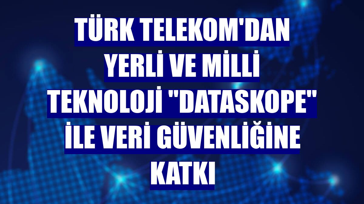 Türk Telekom'dan yerli ve milli teknoloji "Dataskope" ile veri güvenliğine katkı
