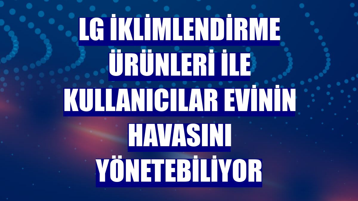 LG iklimlendirme ürünleri ile kullanıcılar evinin havasını yönetebiliyor
