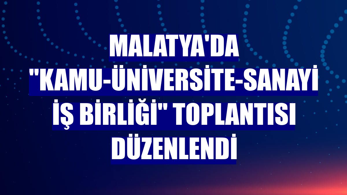 Malatya'da "Kamu-Üniversite-Sanayi İş Birliği" toplantısı düzenlendi