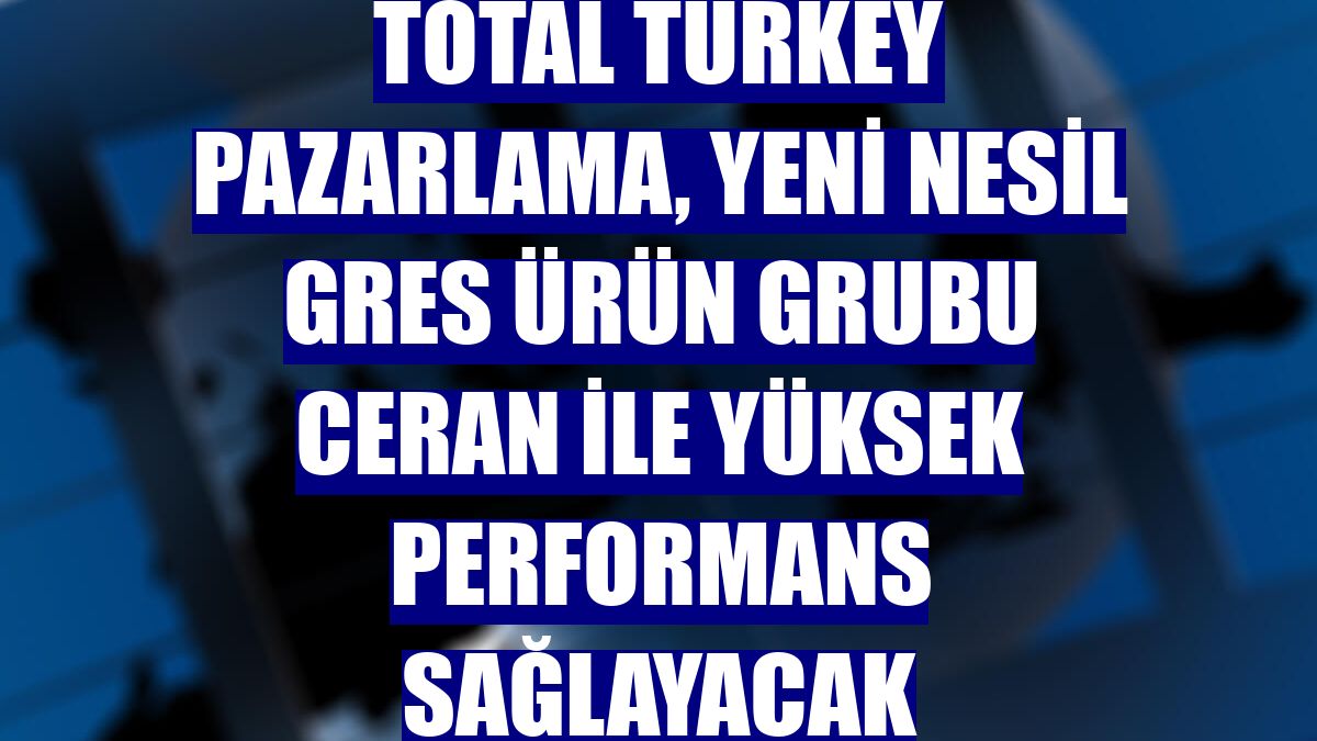 Total Turkey Pazarlama, yeni nesil gres ürün grubu Ceran ile yüksek performans sağlayacak