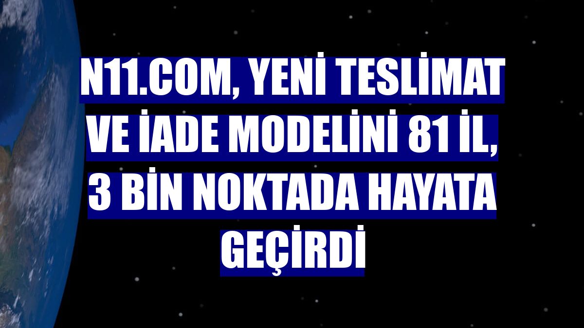 n11.com, yeni teslimat ve iade modelini 81 il, 3 bin noktada hayata geçirdi